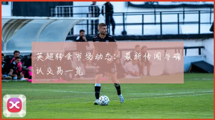 英超转会市场动态：最新传闻与确认交易一览