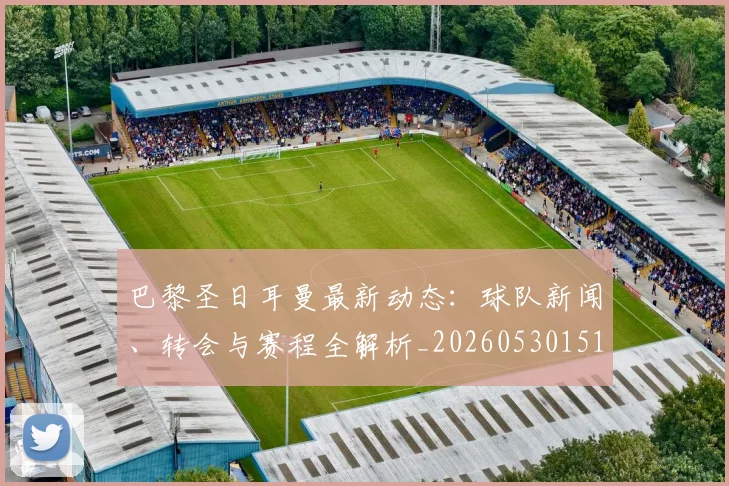巴黎圣日耳曼最新动态：球队新闻、转会与赛程全解析_20260530151408