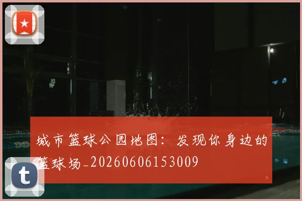 城市篮球公园地图：发现你身边的篮球场_20260606153009