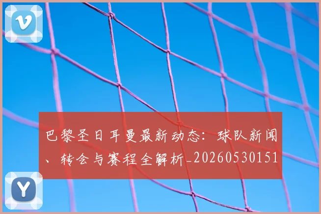 巴黎圣日耳曼最新动态：球队新闻、转会与赛程全解析_20260530151408