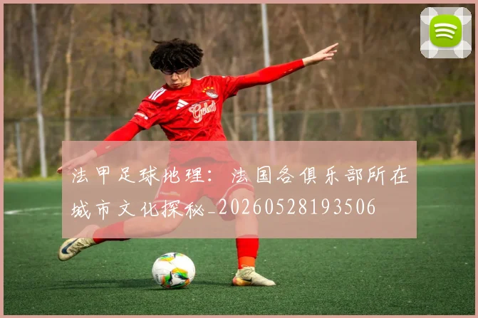 法甲足球地理：法国各俱乐部所在城市文化探秘_20260528193506