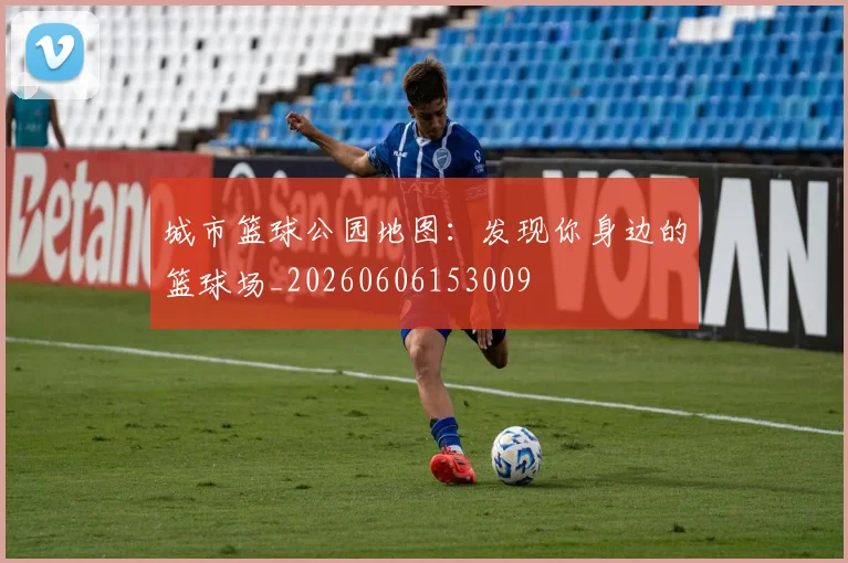 城市篮球公园地图：发现你身边的篮球场_20260606153009